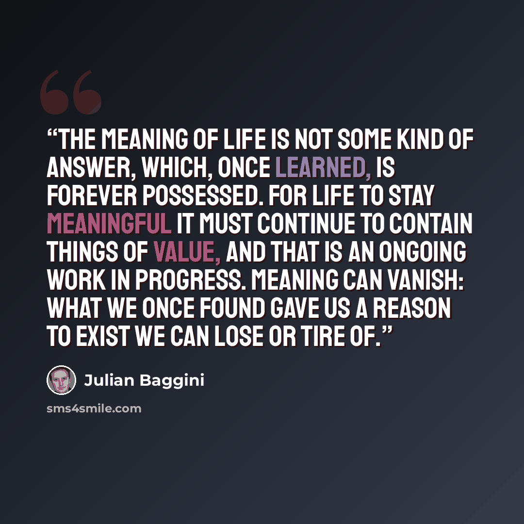 “the meaning of life is not some kind of answer, which, once learned, is forever possessed. For life to stay meaningful it must continue to contain things of value, and that is an ongoing work in progress. Meaning can vanish: what we once found gave us a reason to exist we can lose or tire of.” quote by Julian Baggini