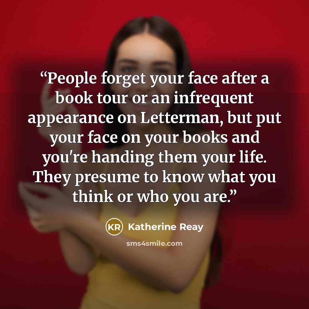 “People forget your face after a book tour or an infrequent appearance on Letterman, but put your face on your books and you're handing them your life. They presume to know what you think or who you are.” quote by Katherine Reay
