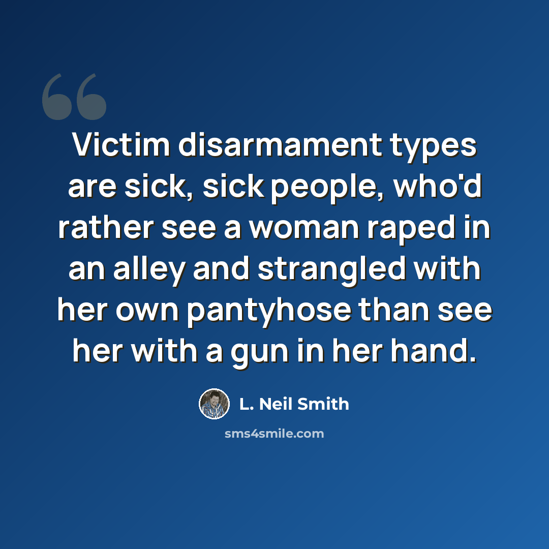 “Victim disarmament types are sick, sick people, who'd rather see a woman raped in an alley and strangled with her own pantyhose than see her with a gun in her hand.” quote by L. Neil Smith