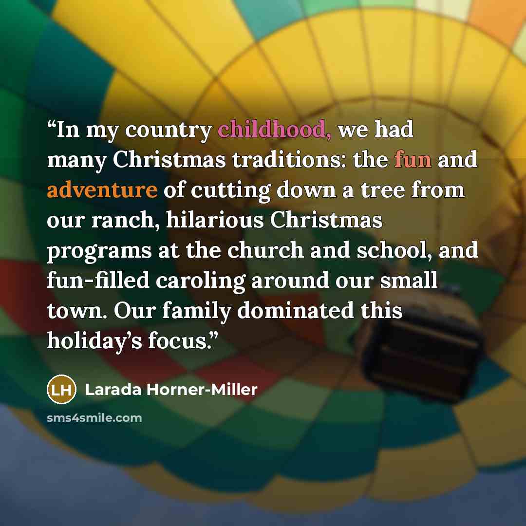 “In my country childhood, we had many Christmas traditions: the fun and adventure of cutting down a tree from our ranch, hilarious Christmas programs at the church and school, and fun-filled caroling around our small town. Our family dominated this holiday’s focus.” quote by Larada Horner-Miller