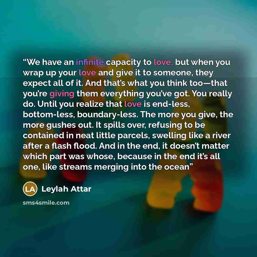 “We have an infinite capacity to love, but when you wrap up your love and give it to someone, they expect all of it. And that’s what you think too—that you’re giving them everything you’ve got. You really do. Until you realize that love is end-less, bottom-less, boundary-less. The more you give…” quote by Leylah Attar