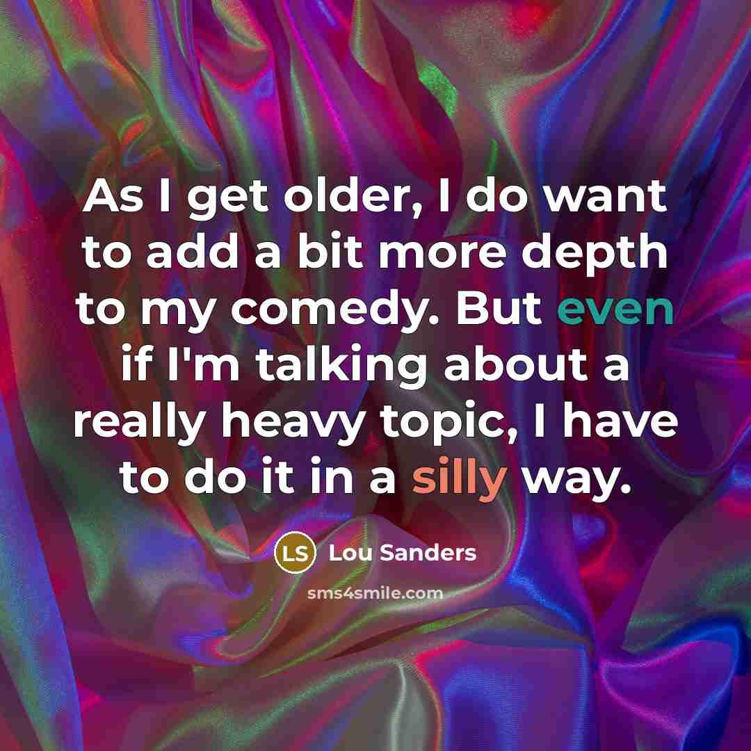 “As I get older, I do want to add a bit more depth to my comedy. But even if I'm talking about a really heavy topic, I have to do it in a silly way.” quote by Lou Sanders