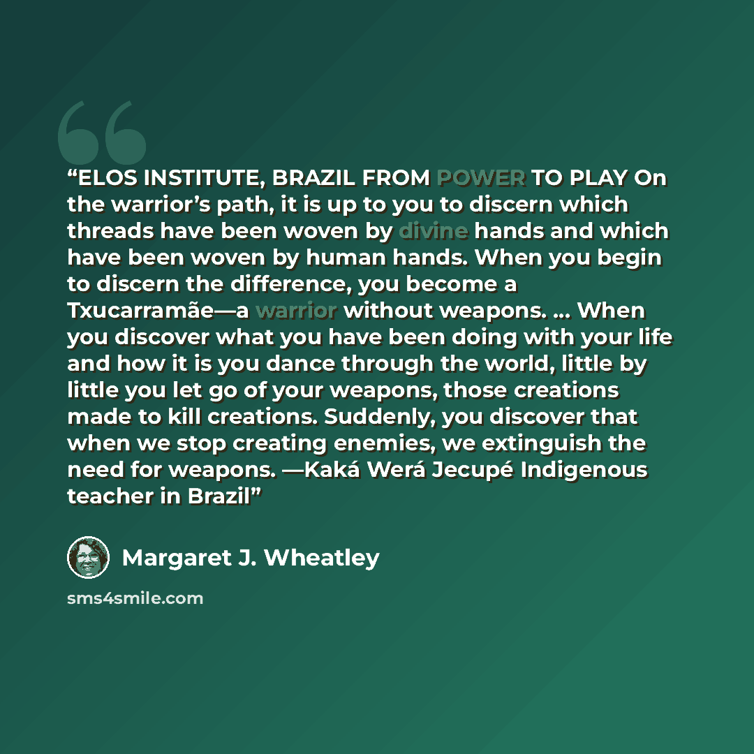 “ELOS INSTITUTE, BRAZIL FROM POWER TO PLAY On the warrior’s path, it is up to you to discern which threads have been woven by divine hands and which have been woven by human hands. When you begin to discern the difference, you become a Txucarramãe—a warrior without weapons. … When you discover what…” quote by Margaret J. Wheatley