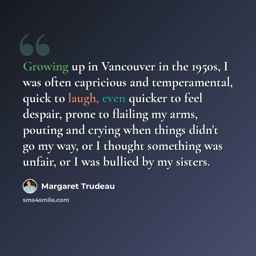 “Growing up in Vancouver in the 1950s, I was often capricious and temperamental, quick to laugh, even quicker to feel despair, prone to flailing my arms, pouting and crying when things didn't go my way, or I thought something was unfair, or I was bullied by my sisters.” quote by Margaret Trudeau