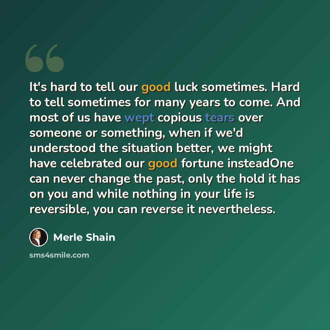 “It's hard to tell our good luck sometimes. Hard to tell sometimes for many years to come. And most of us have wept copious tears over someone or something, when if we'd understood the situation better, we might have celebrated our good fortune insteadOne can never change the past, only the hold it…” quote by Merle Shain