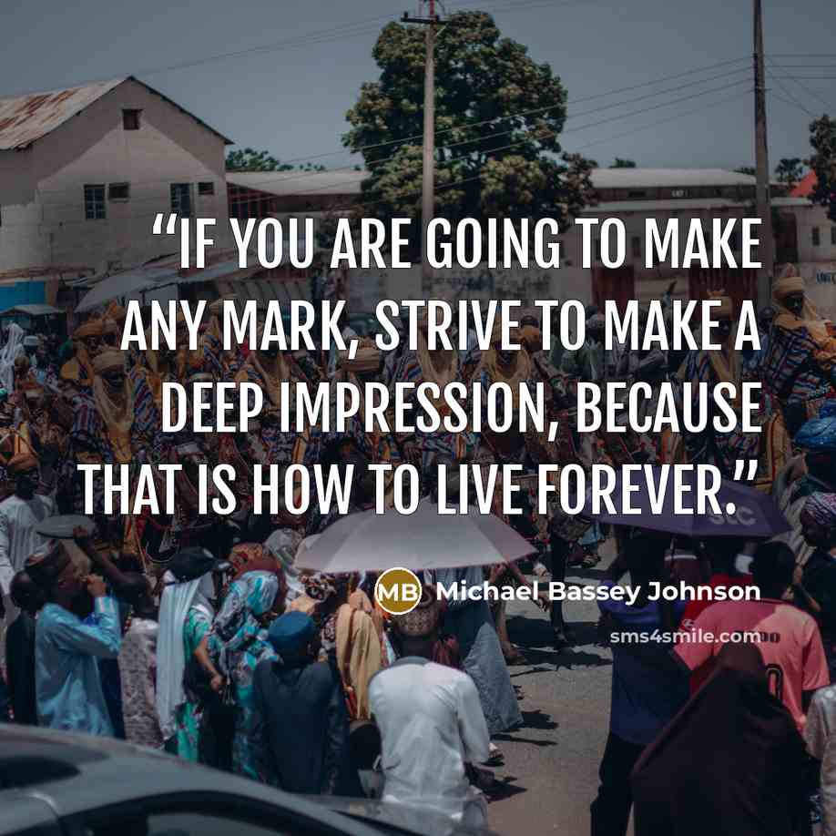“If you are going to make any mark, strive to make a deep impression, because that is how to live forever.” quote by Michael Bassey Johnson