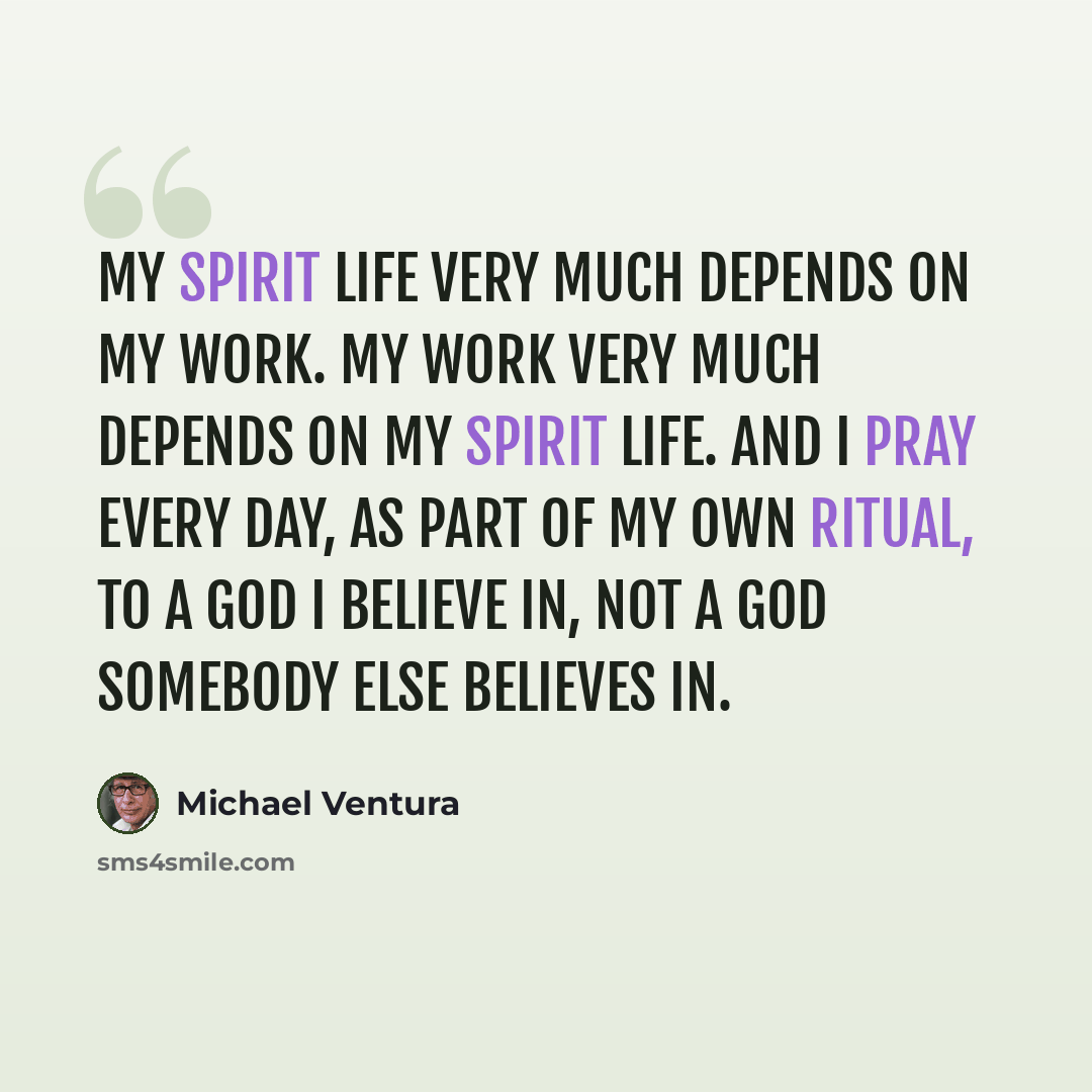 “My spirit life very much depends on my work. My work very much depends on my spirit life. And I pray every day, as part of my own ritual, to a god I believe in, not a god somebody else believes in.” quote by Michael Ventura
