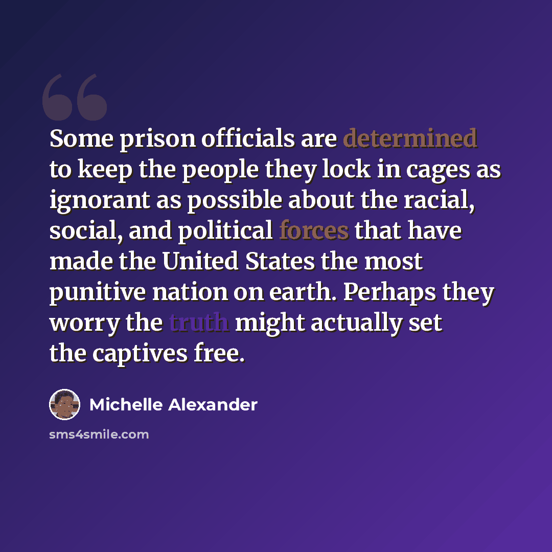 “Some prison officials are determined to keep the people they lock in cages as ignorant as possible about the racial, social, and political forces that have made the United States the most punitive nation on earth. Perhaps they worry the truth might actually set the captives free.” quote by Michelle Alexander