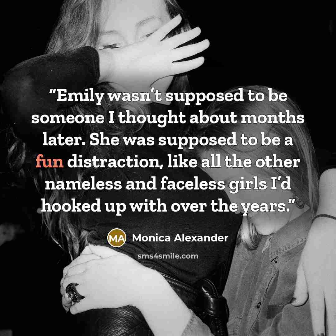 “Emily wasn’t supposed to be someone I thought about months later. She was supposed to be a fun distraction, like all the other nameless and faceless girls I’d hooked up with over the years.” quote by Monica Alexander