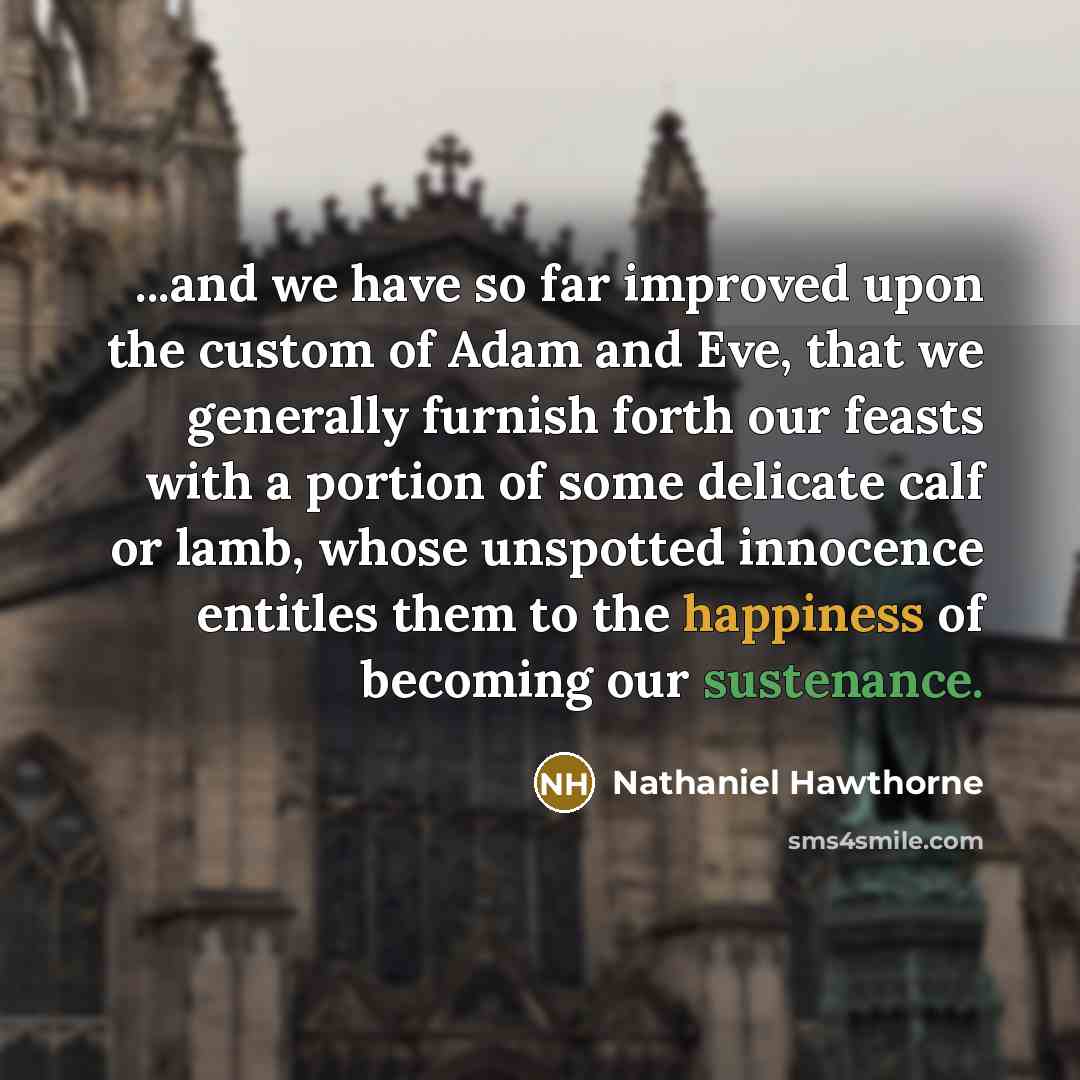 “...and we have so far improved upon the custom of Adam and Eve, that we generally furnish forth our feasts with a portion of some delicate calf or lamb, whose unspotted innocence entitles them to the happiness of becoming our sustenance.” quote by Nathaniel Hawthorne