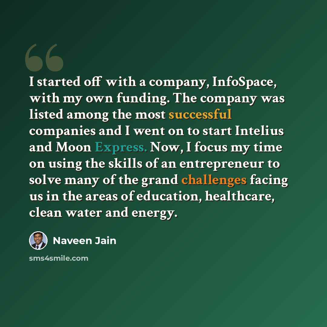 “I started off with a company, InfoSpace, with my own funding. The company was listed among the most successful companies and I went on to start Intelius and Moon Express. Now, I focus my time on using the skills of an entrepreneur to solve many of the grand challenges facing us in the areas of…” quote by Naveen Jain