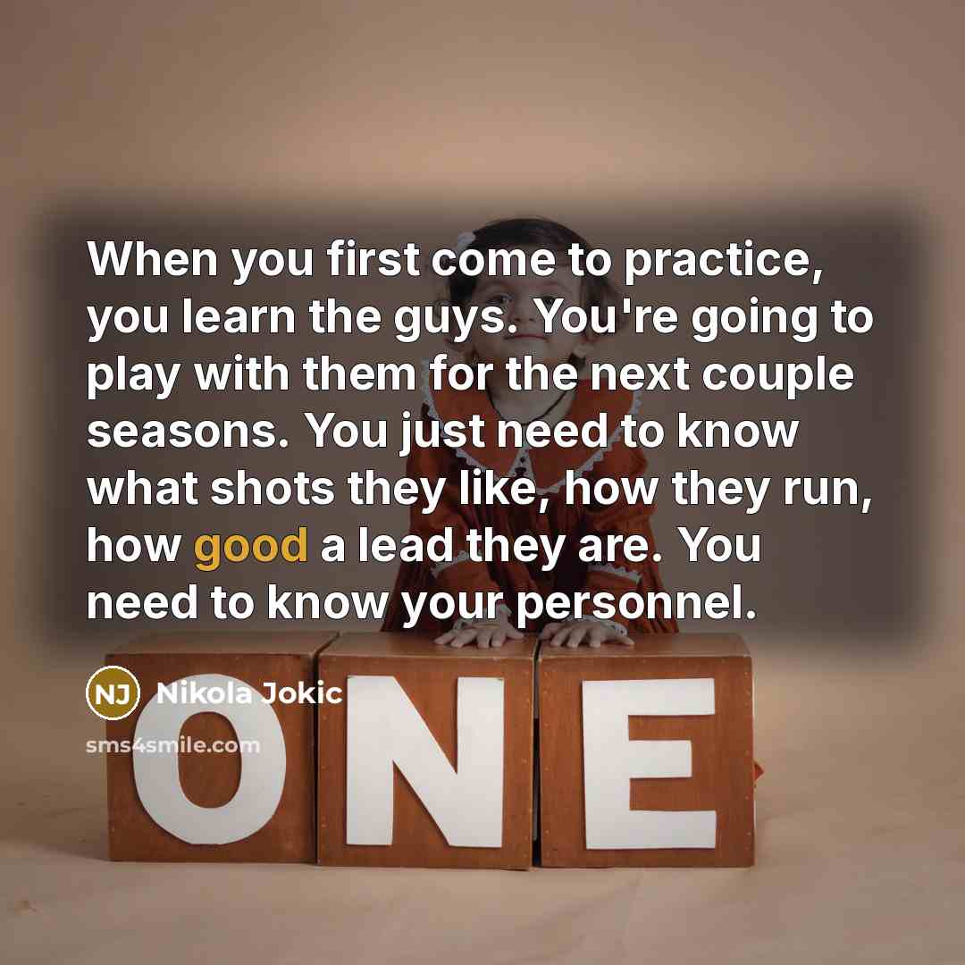 “When you first come to practice, you learn the guys. You're going to play with them for the next couple seasons. You just need to know what shots they like, how they run, how good a lead they are. You need to know your personnel.” quote by Nikola Jokic