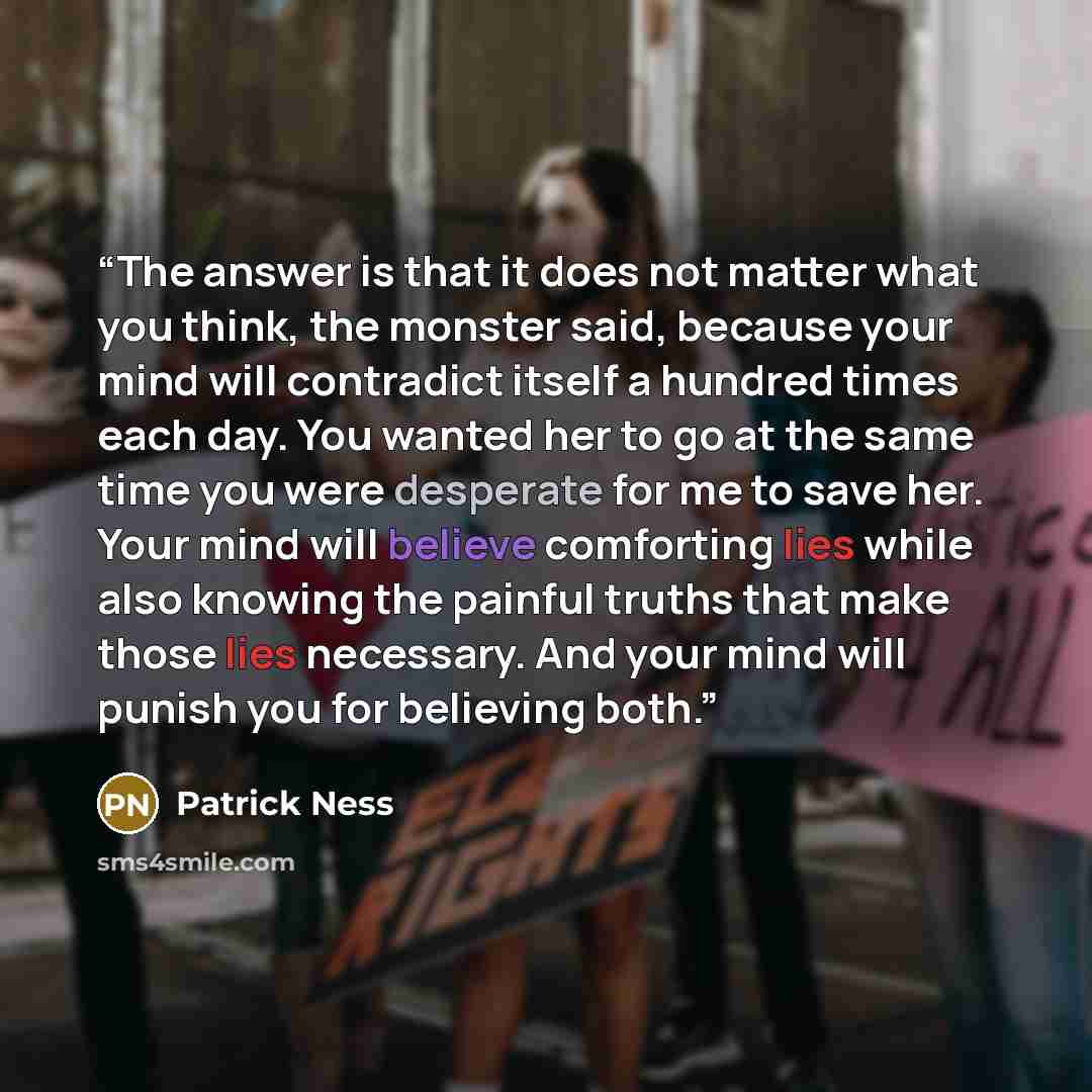 “The answer is that it does not matter what you think, the monster said, because your mind will contradict itself a hundred times each day. You wanted her to go at the same time you were desperate for me to save her. Your mind will believe comforting lies while also knowing the painful truths that…” quote by Patrick Ness