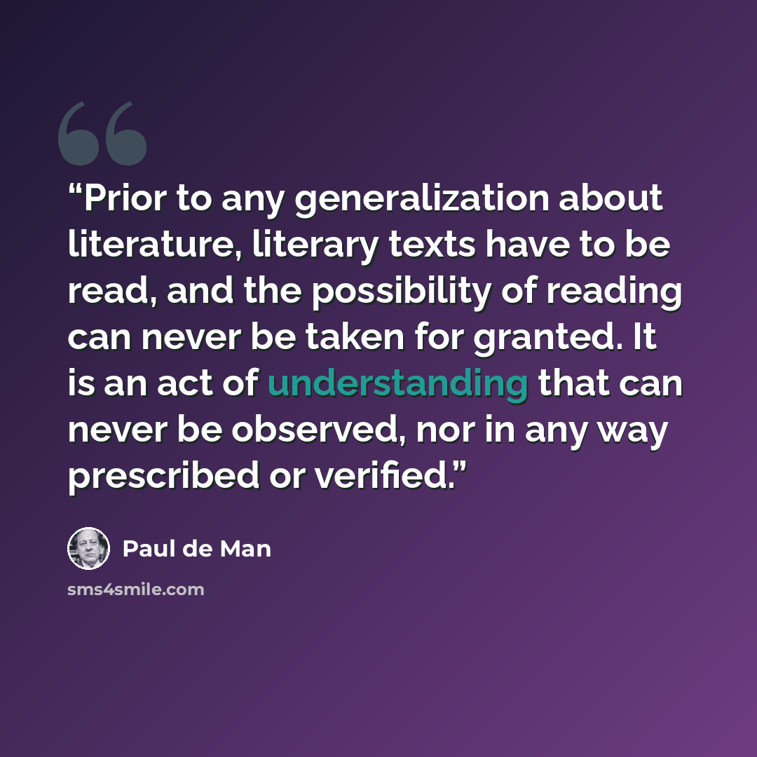 “Prior to any generalization about literature, literary texts have to be read, and the possibility of reading can never be taken for granted. It is an act of understanding that can never be observed, nor in any way prescribed or verified.” quote by Paul De Man