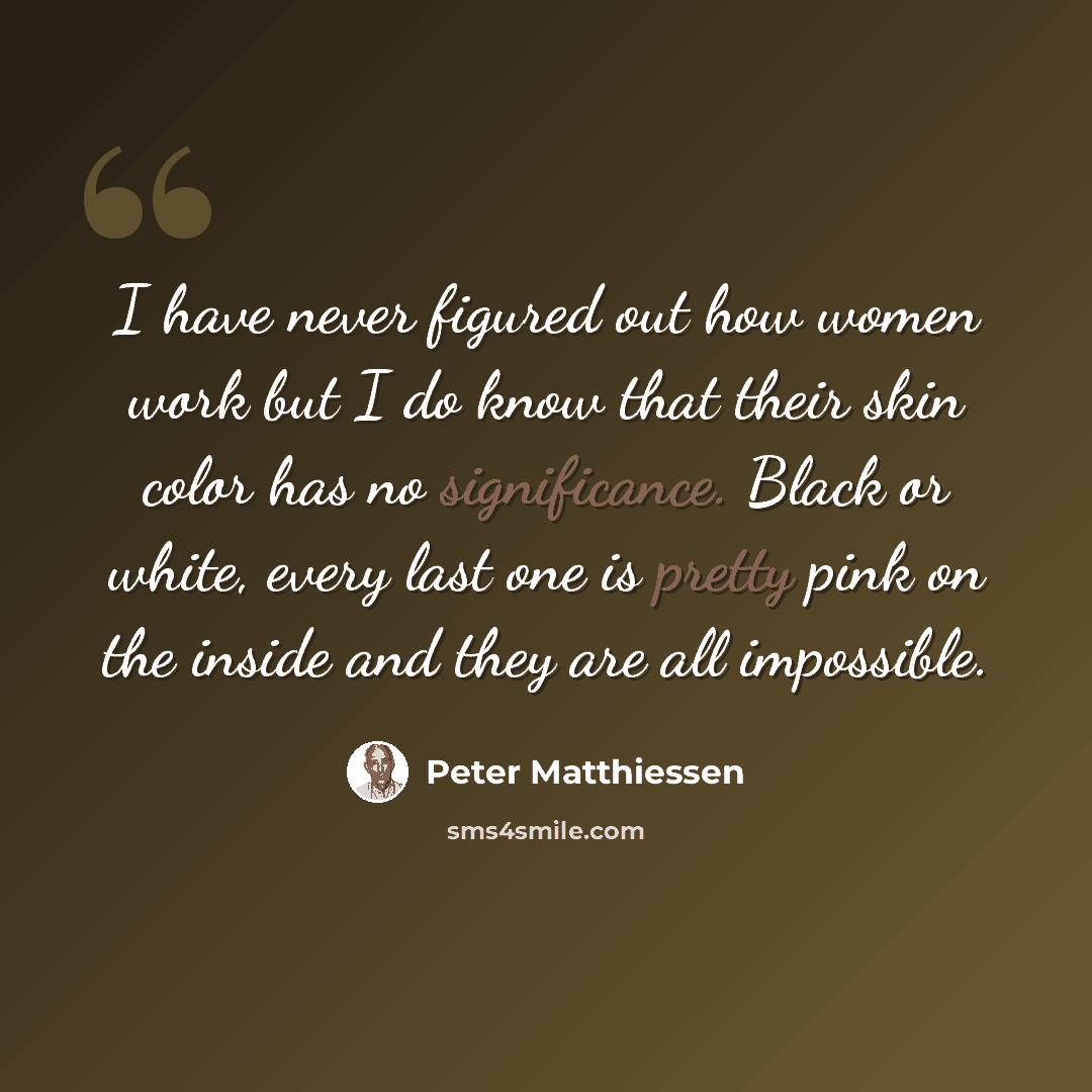 “I have never figured out how women work but I do know that their skin color has no significance. Black or white, every last one is pretty pink on the inside and they are all impossible.” quote by Peter Matthiessen