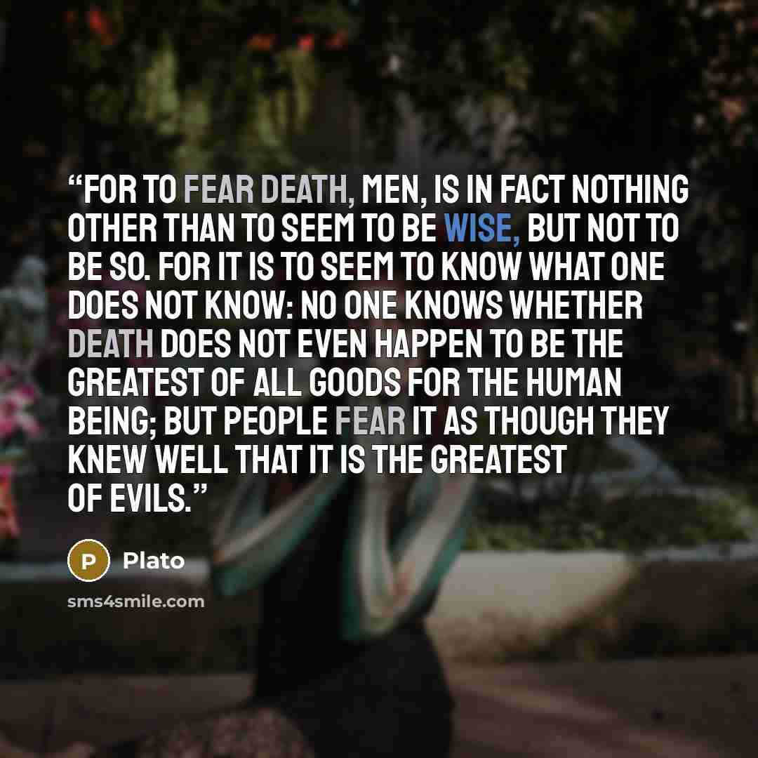 “For to fear death, men, is in fact nothing other than to seem to be wise, but not to be so. For it is to seem to know what one does not know: no one knows whether death does not even happen to be the greatest of all goods for the human being; but people fear it as though they knew well that it is…” quote by Plato