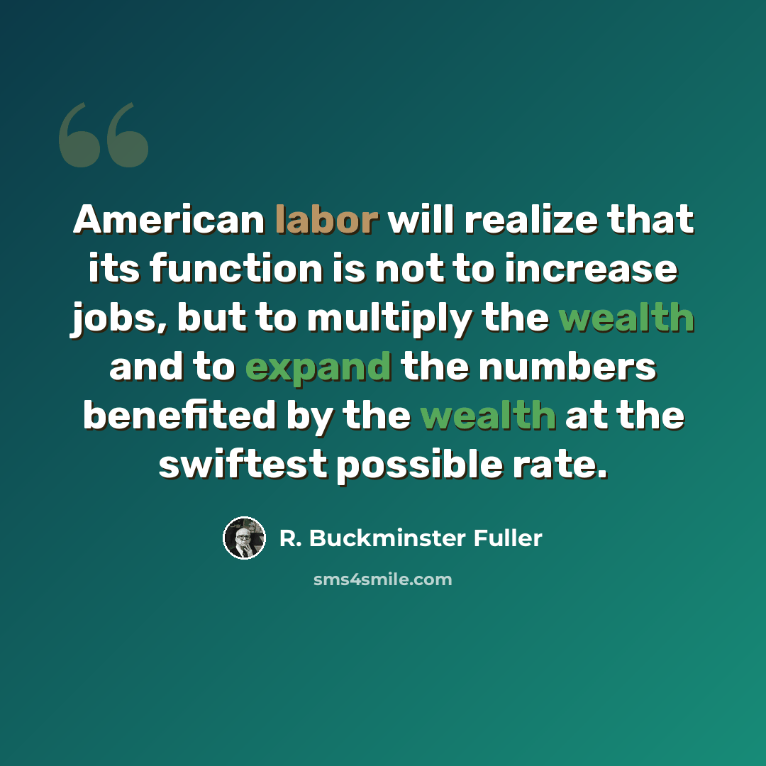 “American labor will realize that its function is not to increase jobs, but to multiply the wealth and to expand the numbers benefited by the wealth at the swiftest possible rate.” quote by R. Buckminster Fuller