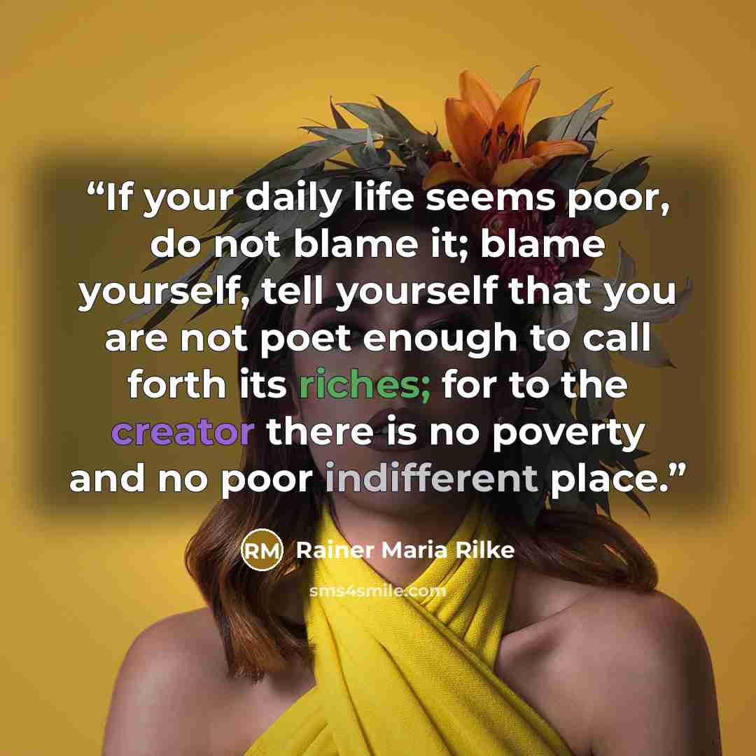 “If your daily life seems poor, do not blame it; blame yourself, tell yourself that you are not poet enough to call forth its riches; for to the creator there is no poverty and no poor indifferent place.” quote by Rainer Maria Rilke