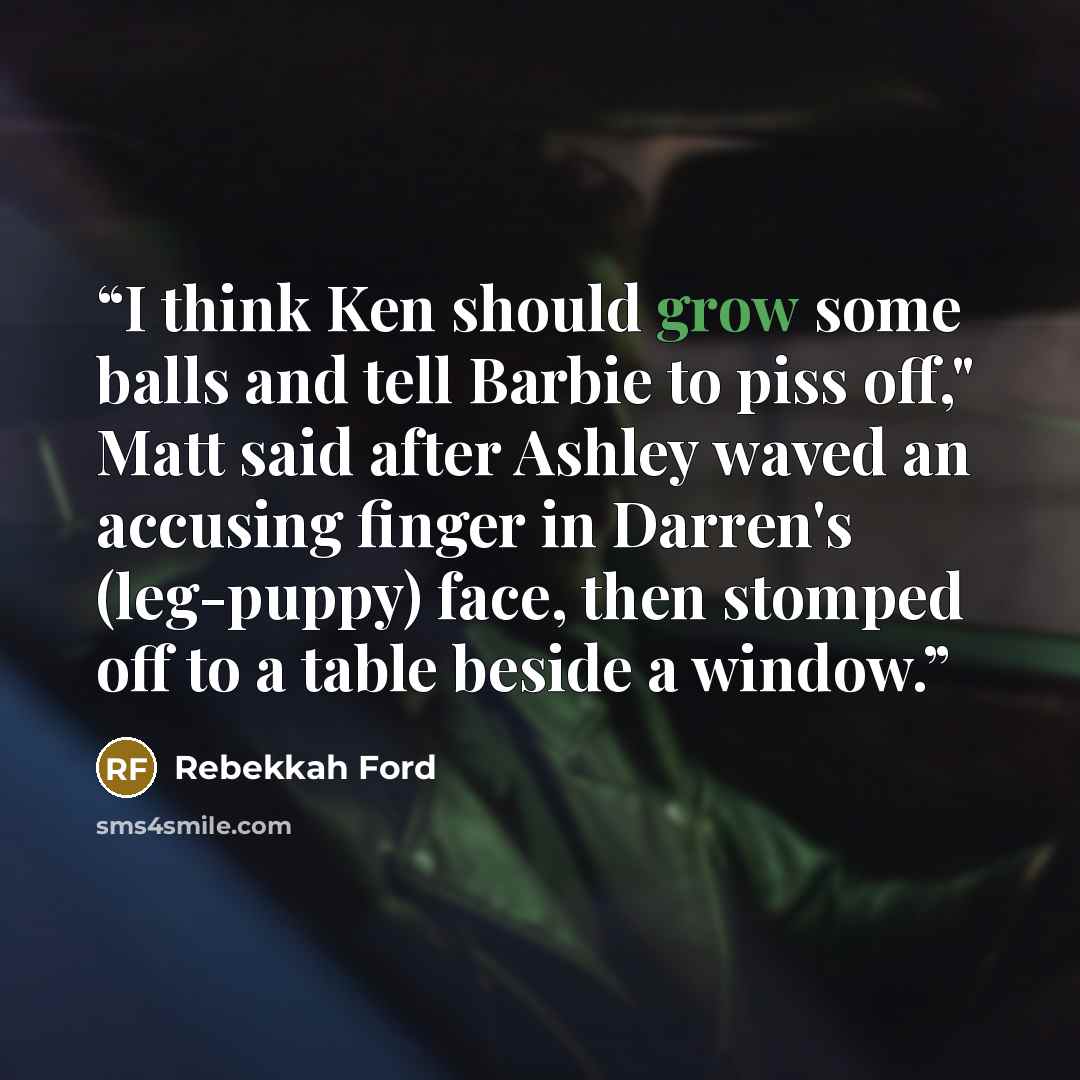 “I think Ken should grow some balls and tell Barbie to piss off," Matt said after Ashley waved an accusing finger in Darren's (leg-puppy) face, then stomped off to a table beside a window.” quote by Rebekkah Ford