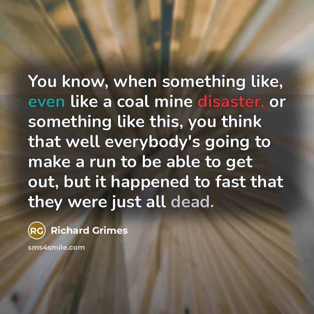 “You know, when something like, even like a coal mine disaster, or something like this, you think that well everybody's going to make a run to be able to get out, but it happened to fast that they were just all dead.” quote by Richard Grimes
