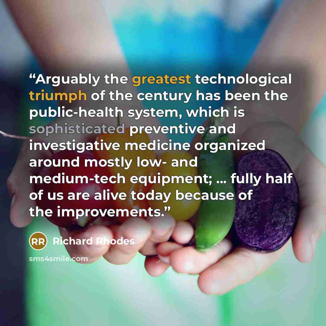 “Arguably the greatest technological triumph of the century has been the public-health system, which is sophisticated preventive and investigative medicine organized around mostly low- and medium-tech equipment; ... fully half of us are alive today because of the improvements.” quote by Richard Rhodes