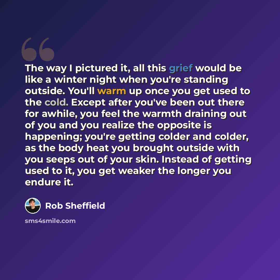 “The way I pictured it, all this grief would be like a winter night when you're standing outside. You'll warm up once you get used to the cold. Except after you've been out there for awhile, you feel the warmth draining out of you and you realize the opposite is happening; you're getting colder and…” quote by Rob Sheffield