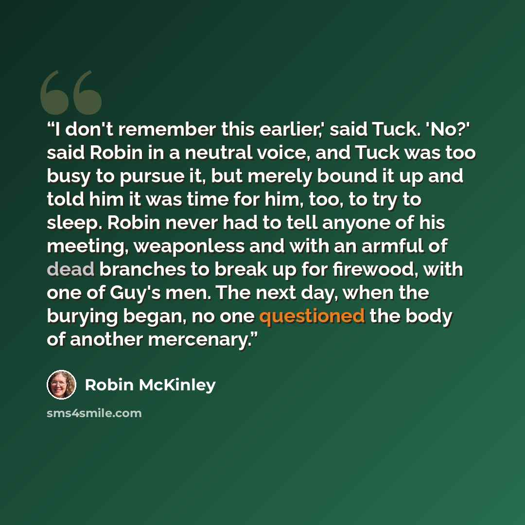 “I don't remember this earlier,' said Tuck. 'No?' said Robin in a neutral voice, and Tuck was too busy to pursue it, but merely bound it up and told him it was time for him, too, to try to sleep. Robin never had to tell anyone of his meeting, weaponless and with an armful of dead branches to break…” quote by Robin McKinley