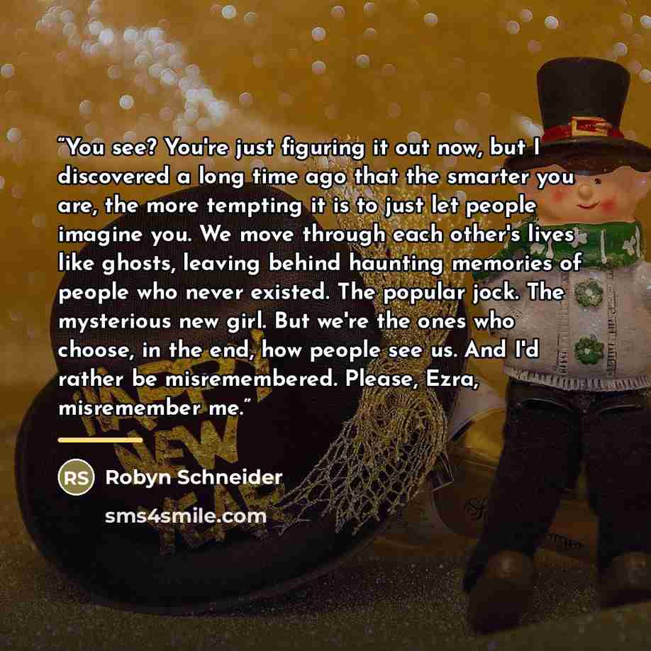 “You see? You're just figuring it out now, but I discovered a long time ago that the smarter you are, the more tempting it is to just let people imagine you. We move through each other's lives like ghosts, leaving behind haunting memories of people who never existed. The popular jock. The…” quote by Robyn Schneider