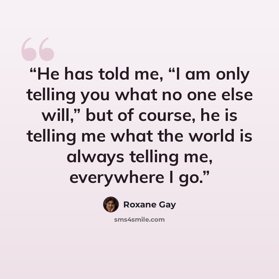 “He has told me, “I am only telling you what no one else will,” but of course, he is telling me what the world is always telling me, everywhere I go.” quote by Roxane Gay