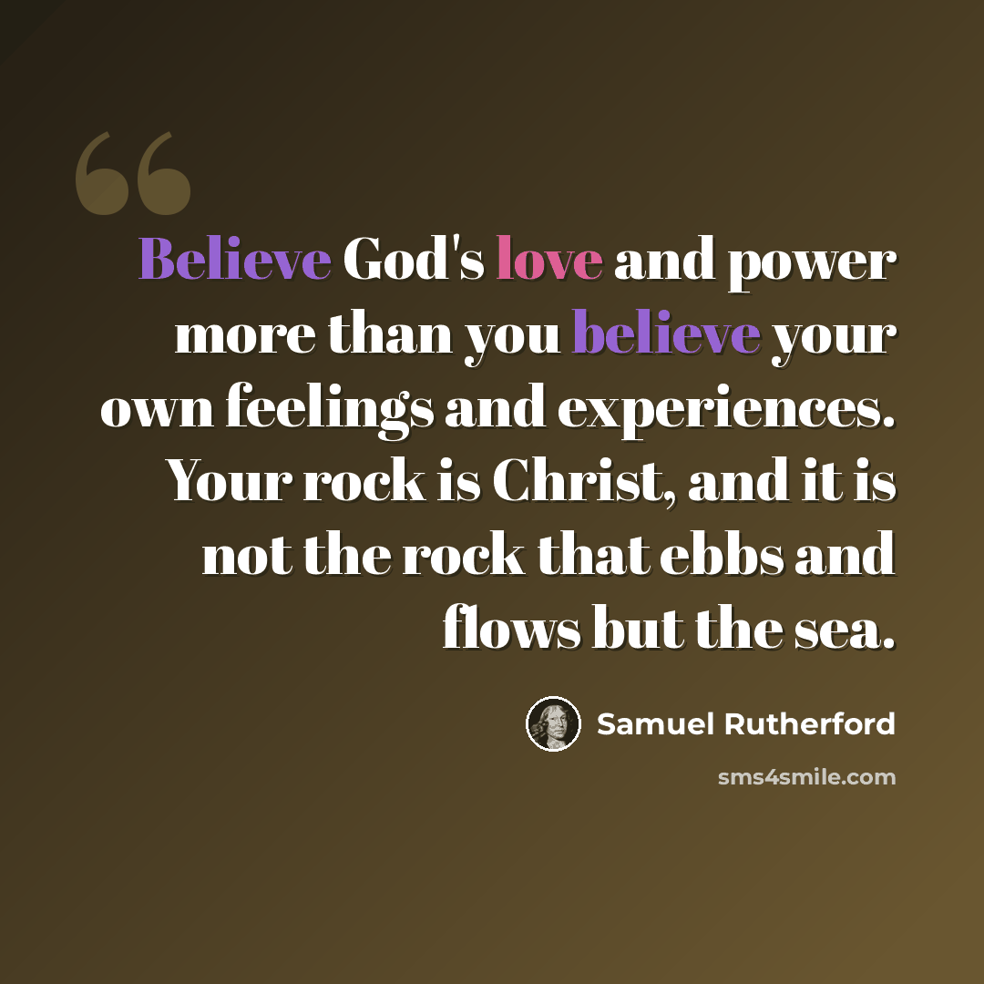“Believe God's love and power more than you believe your own feelings and experiences. Your rock is Christ, and it is not the rock that ebbs and flows but the sea.” quote by Samuel Rutherford