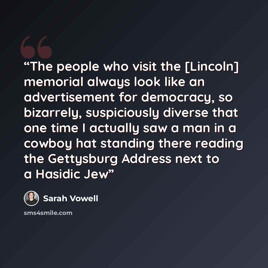 “The people who visit the [Lincoln] memorial always look like an advertisement for democracy, so bizarrely, suspiciously diverse that one time I actually saw a man in a cowboy hat standing there reading the Gettysburg Address next to a Hasidic Jew” quote by Sarah Vowell