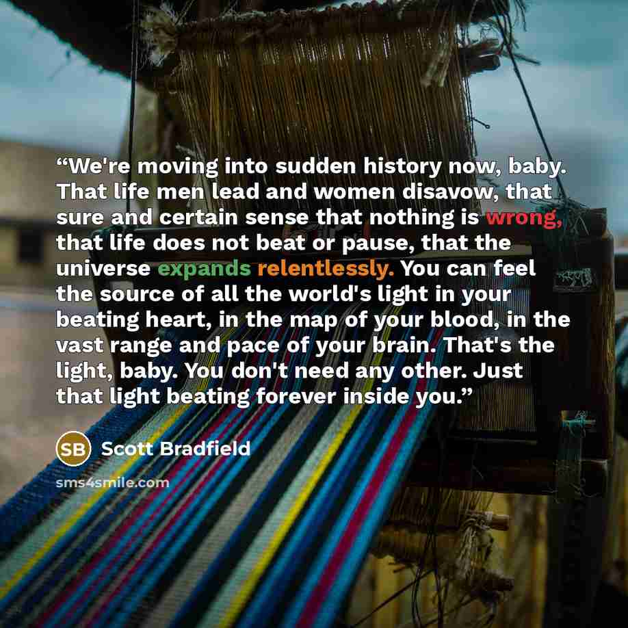 “We're moving into sudden history now, baby. That life men lead and women disavow, that sure and certain sense that nothing is wrong, that life does not beat or pause, that the universe expands relentlessly. You can feel the source of all the world's light in your beating heart, in the map of your…” quote by Scott Bradfield