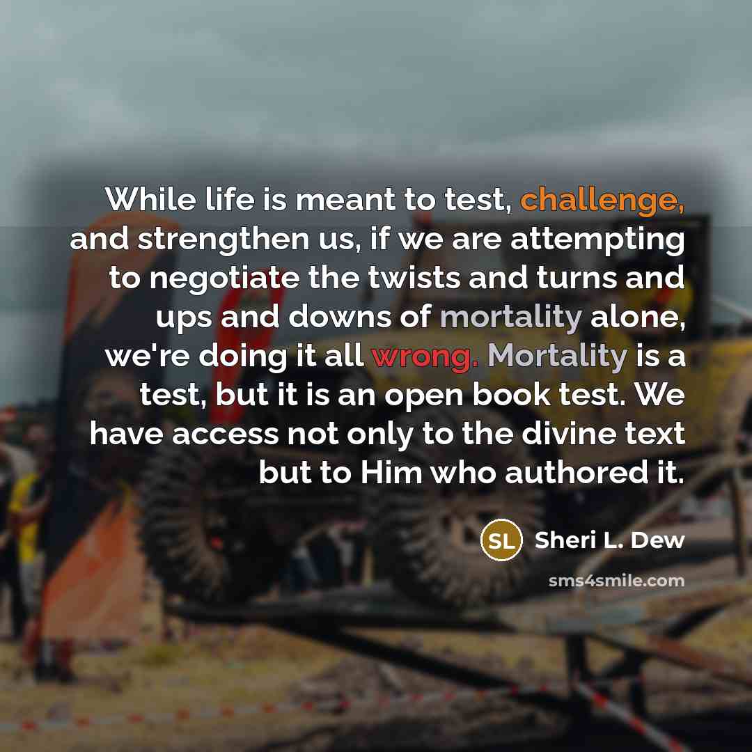 “While life is meant to test, challenge, and strengthen us, if we are attempting to negotiate the twists and turns and ups and downs of mortality alone, we're doing it all wrong. Mortality is a test, but it is an open book test. We have access not only to the divine text but to Him who authored it.” quote by Sheri L. Dew