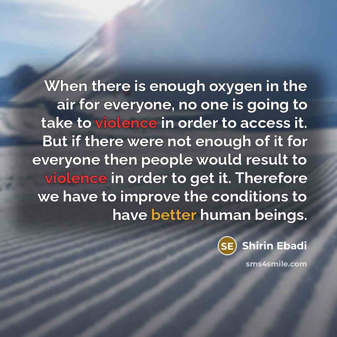 “When there is enough oxygen in the air for everyone, no one is going to take to violence in order to access it. But if there were not enough of it for everyone then people would result to violence in order to get it. Therefore we have to improve the conditions to have better human beings.” quote by Shirin Ebadi