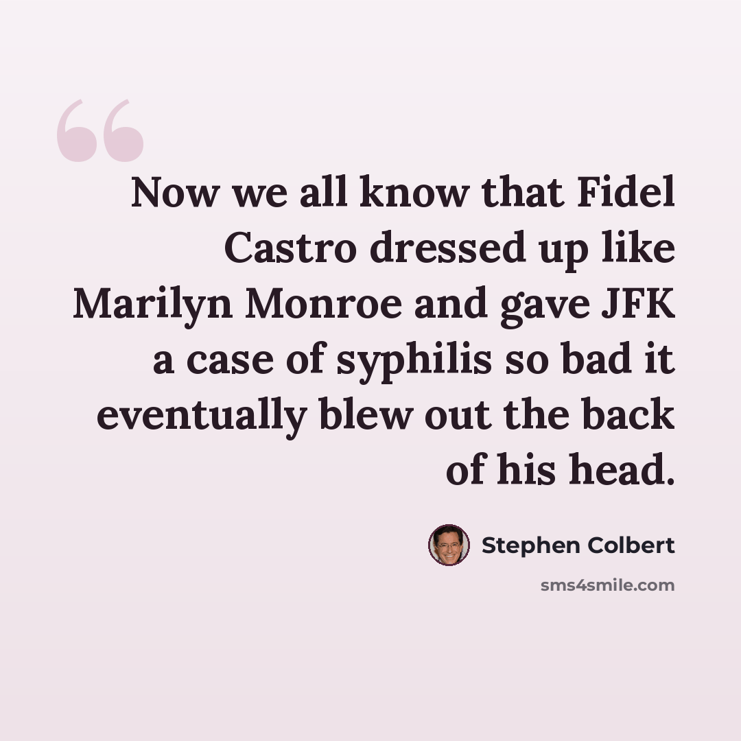 “Now we all know that Fidel Castro dressed up like Marilyn Monroe and gave JFK a case of syphilis so bad it eventually blew out the back of his head.” quote by Stephen Colbert