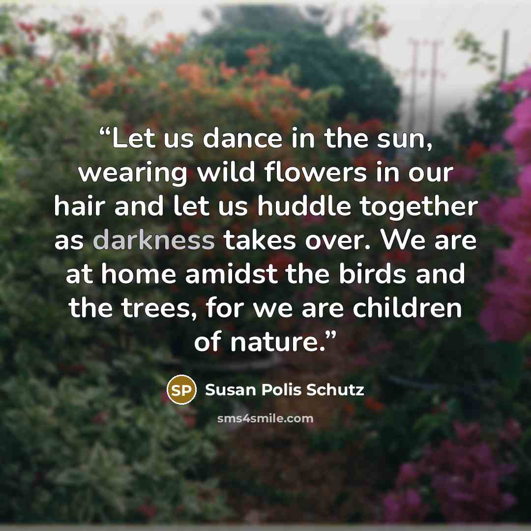“Let us dance in the sun, wearing wild flowers in our hair and let us huddle together as darkness takes over. We are at home amidst the birds and the trees, for we are children of nature.” quote by Susan Polis Schutz