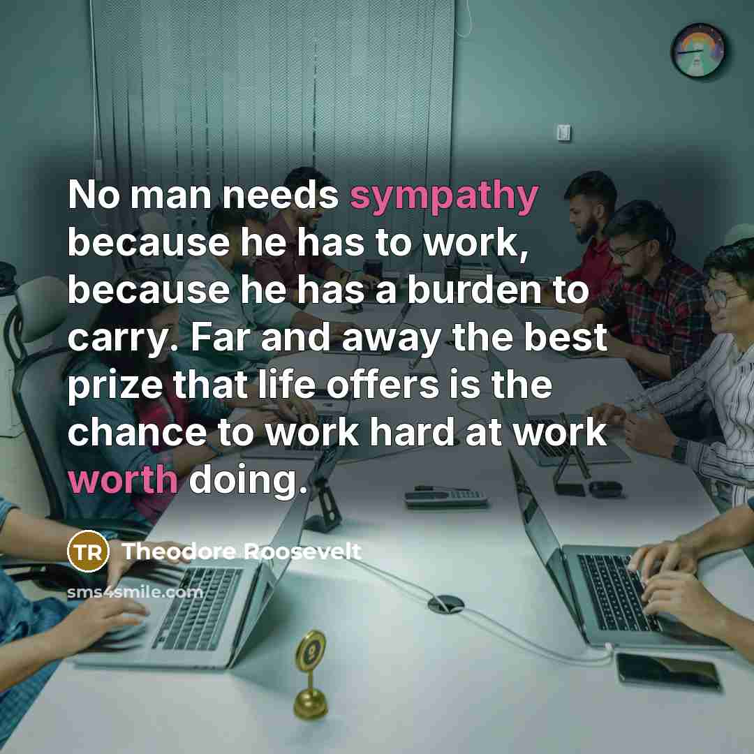 “No man needs sympathy because he has to work, because he has a burden to carry. Far and away the best prize that life offers is the chance to work hard at work worth doing.” quote by Theodore Roosevelt