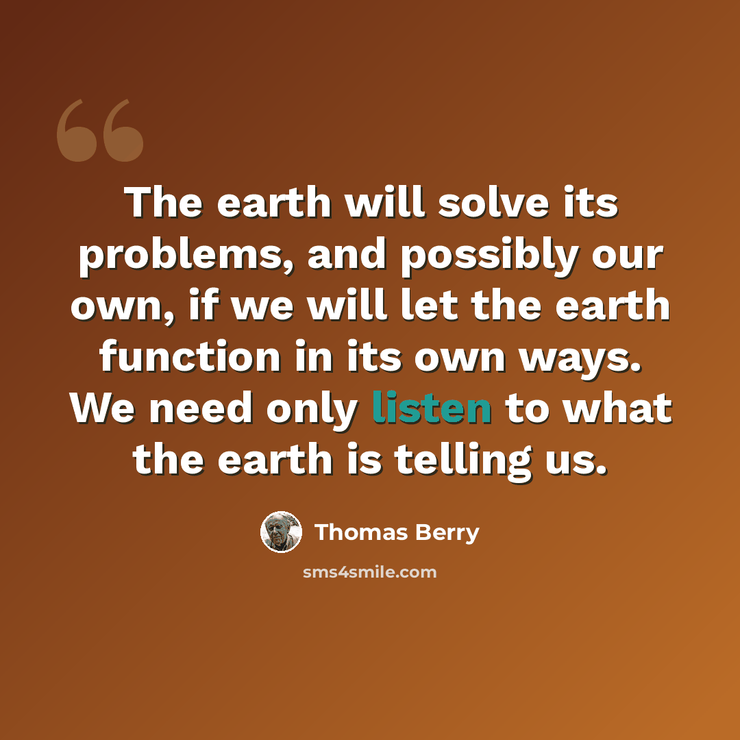 “The earth will solve its problems, and possibly our own, if we will let the earth function in its own ways. We need only listen to what the earth is telling us.” quote by Thomas Berry