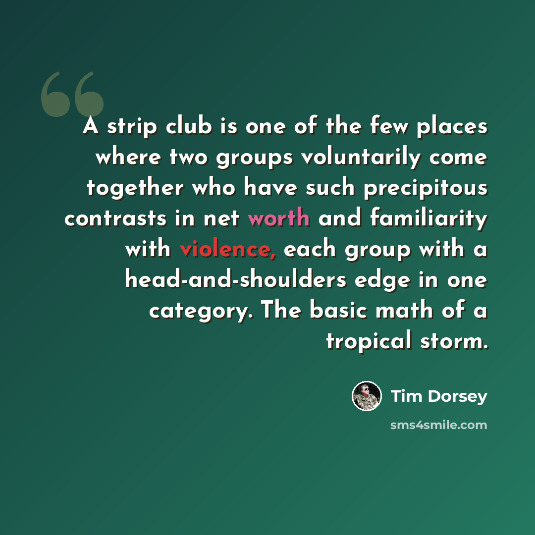 “A strip club is one of the few places where two groups voluntarily come together who have such precipitous contrasts in net worth and familiarity with violence, each group with a head-and-shoulders edge in one category. The basic math of a tropical storm.” quote by Tim Dorsey