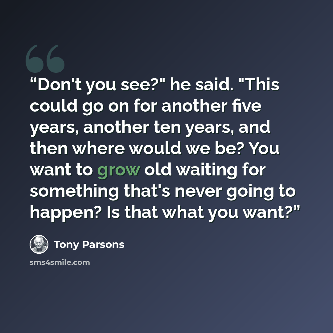 “Don't you see?" he said. "This could go on for another five years, another ten years, and then where would we be? You want to grow old waiting for something that's never going to happen? Is that what you want?” quote by Tony Parsons