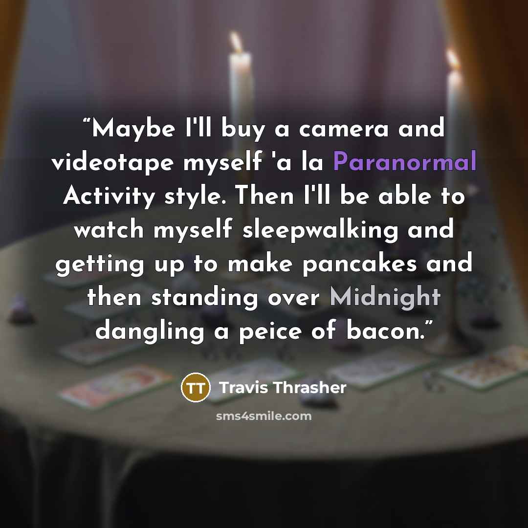 “Maybe I'll buy a camera and videotape myself 'a la Paranormal Activity style. Then I'll be able to watch myself sleepwalking and getting up to make pancakes and then standing over Midnight dangling a peice of bacon.” quote by Travis Thrasher