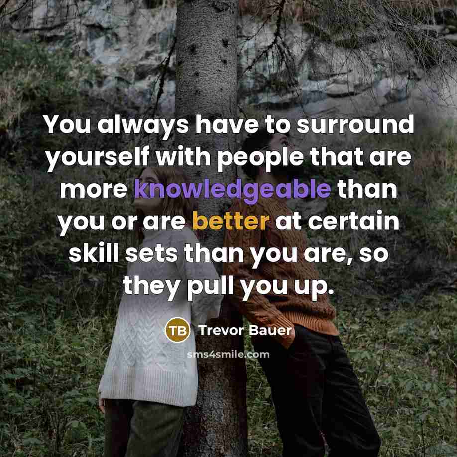 “You always have to surround yourself with people that are more knowledgeable than you or are better at certain skill sets than you are, so they pull you up.” quote by Trevor Bauer