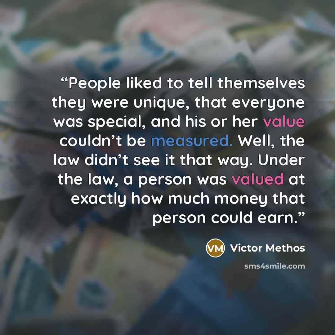 “People liked to tell themselves they were unique, that everyone was special, and his or her value couldn’t be measured. Well, the law didn’t see it that way. Under the law, a person was valued at exactly how much money that person could earn.” quote by Victor Methos