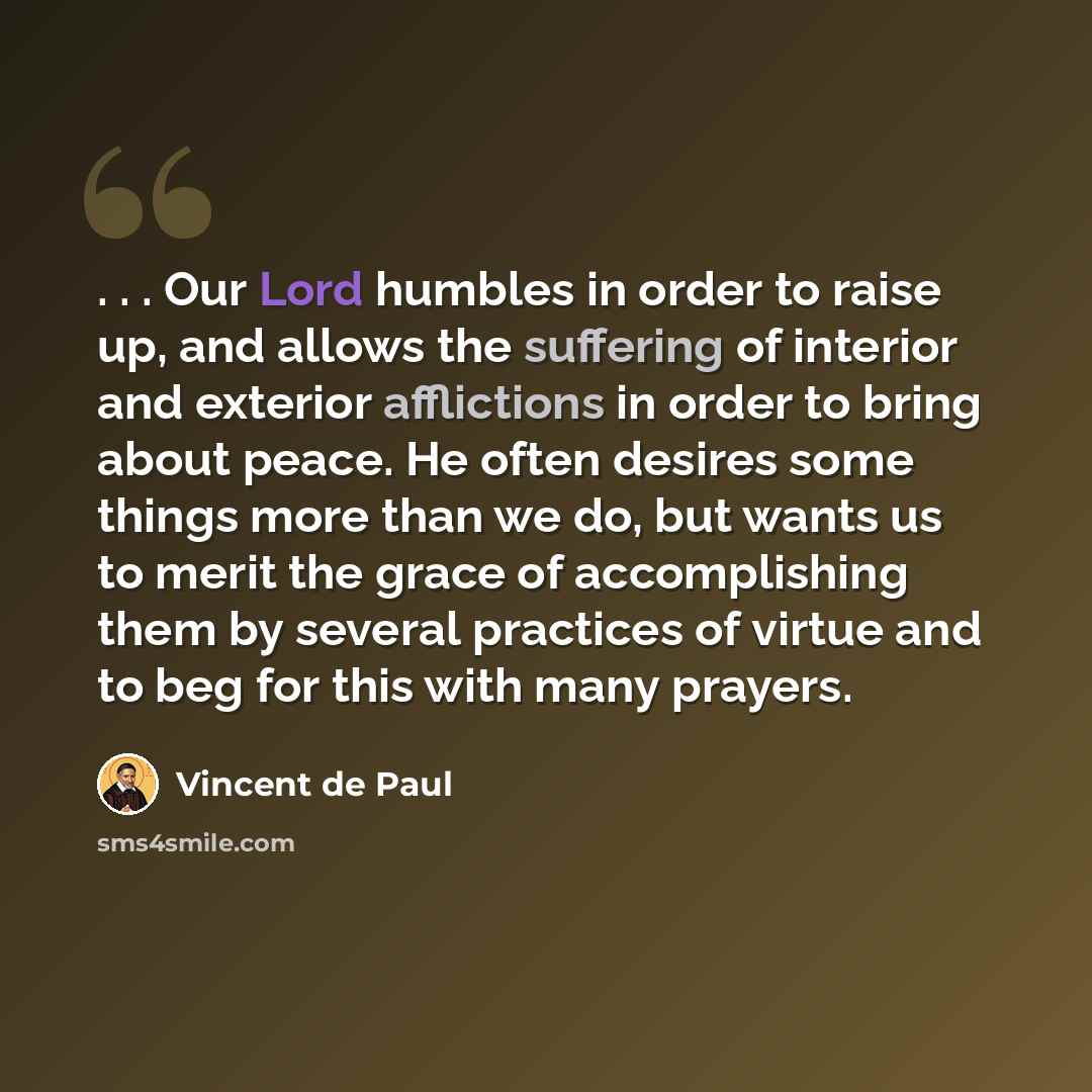 “. . . Our Lord humbles in order to raise up, and allows the suffering of interior and exterior afflictions in order to bring about peace. He often desires some things more than we do, but wants us to merit the grace of accomplishing them by several practices of virtue and to beg for this with many…” quote by Vincent de Paul