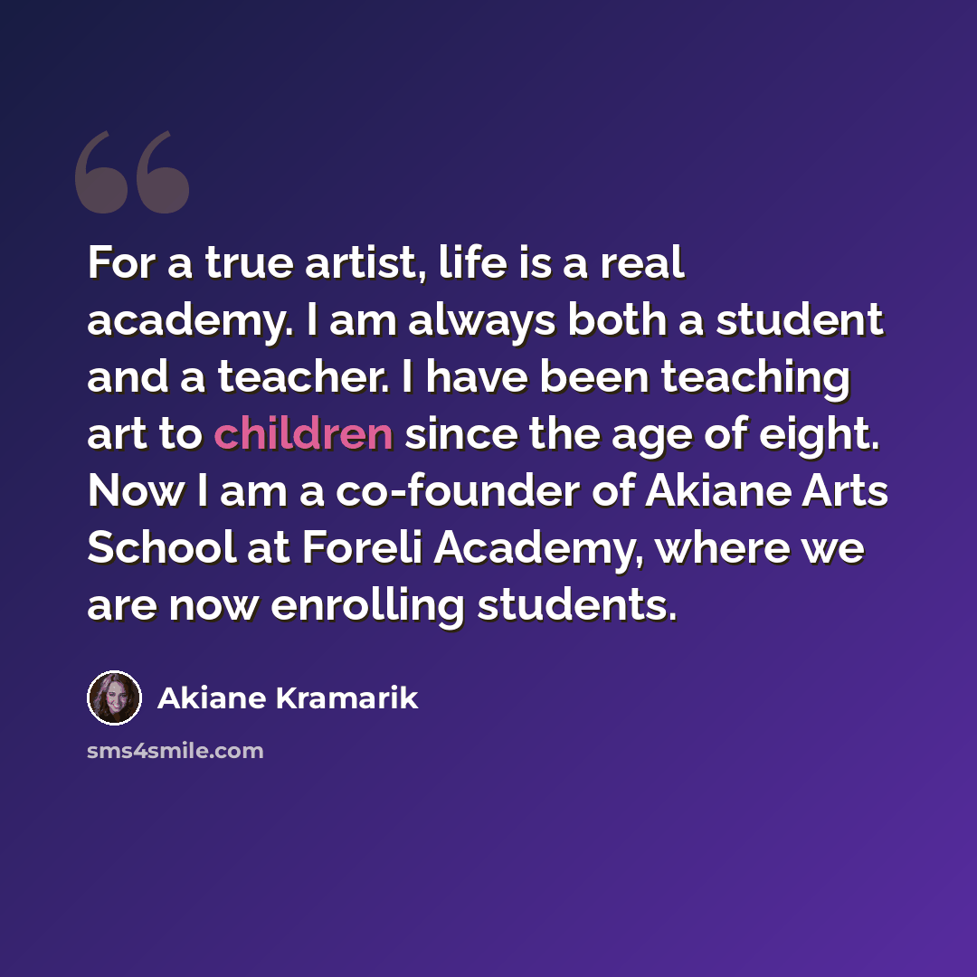 “For a true artist, life is a real academy. I am always both a student and a teacher. I have been teaching art to children since the age of eight. Now I am a co-founder of Akiane Arts School at Foreli Academy, where we are now enrolling students.” quote by Akiane Kramarik
