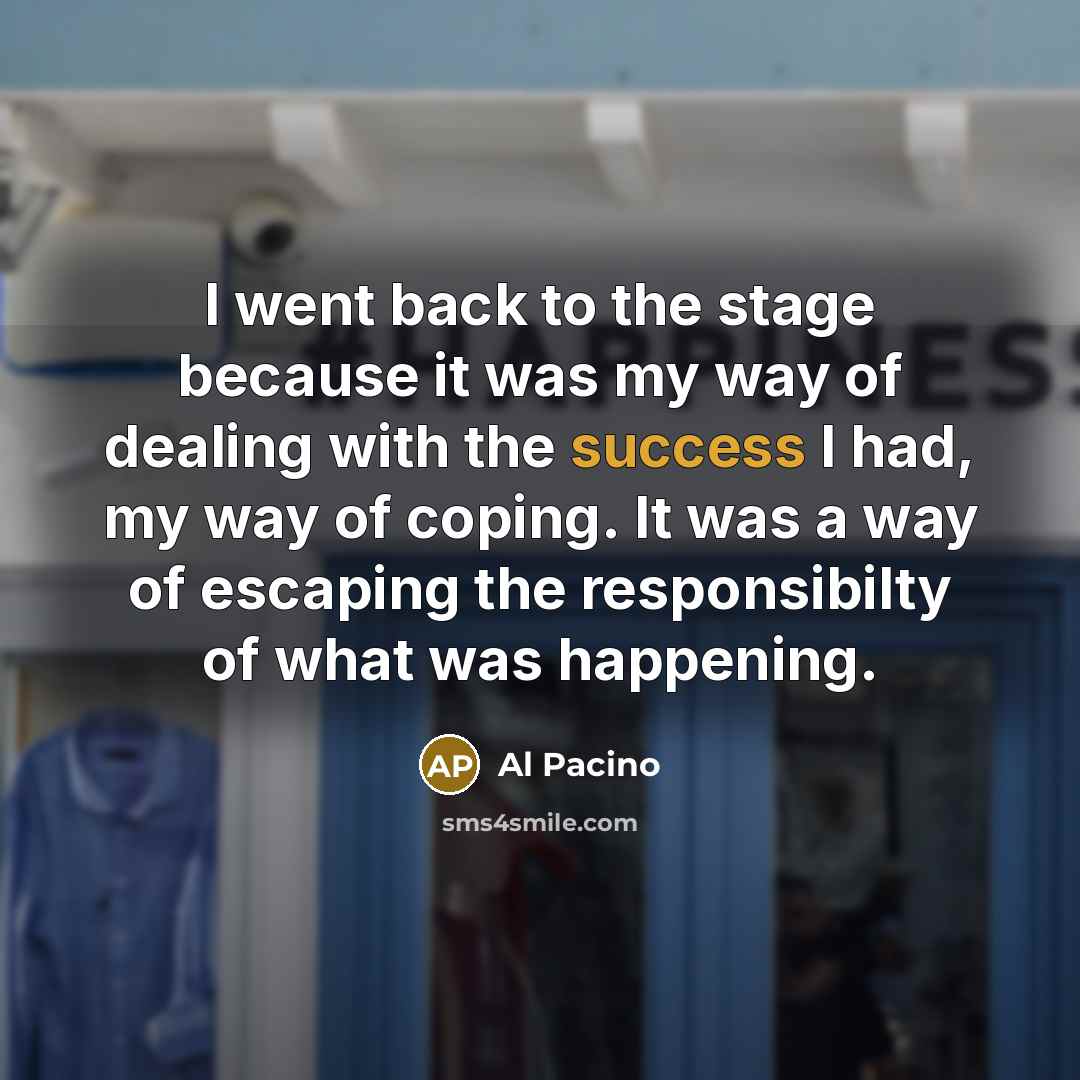 “I went back to the stage because it was my way of dealing with the success I had, my way of coping. It was a way of escaping the responsibilty of what was happening.” quote by Al Pacino