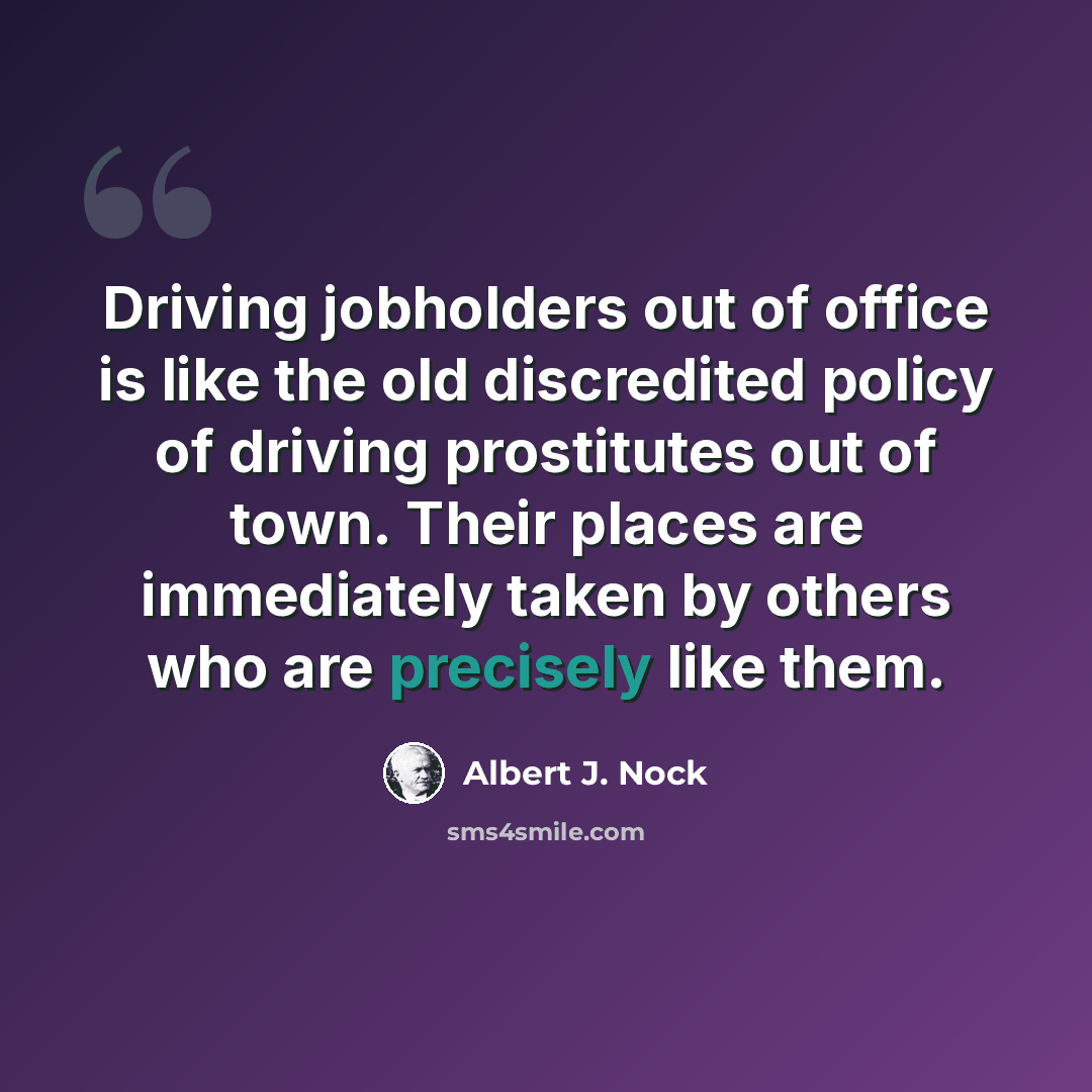 “Driving jobholders out of office is like the old discredited policy of driving prostitutes out of town. Their places are immediately taken by others who are precisely like them.” quote by Albert J. Nock