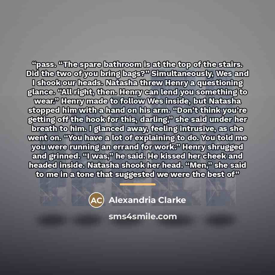 “pass. “The spare bathroom is at the top of the stairs. Did the two of you bring bags?” Simultaneously, Wes and I shook our heads. Natasha threw Henry a questioning glance. “All right, then. Henry can lend you something to wear.” Henry made to follow Wes inside, but Natasha stopped him with a hand…” quote by Alexandria Clarke