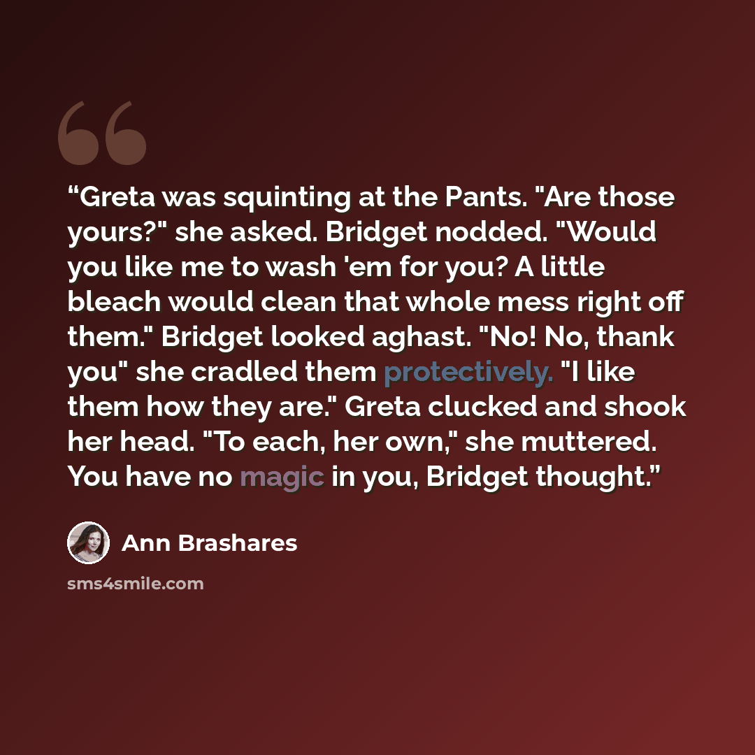 “Greta was squinting at the Pants. "Are those yours?" she asked. Bridget nodded. "Would you like me to wash 'em for you? A little bleach would clean that whole mess right off them." Bridget looked aghast. "No! No, thank you" she cradled them protectively. "I like them how they are." Greta clucked…” quote by Ann Brashares