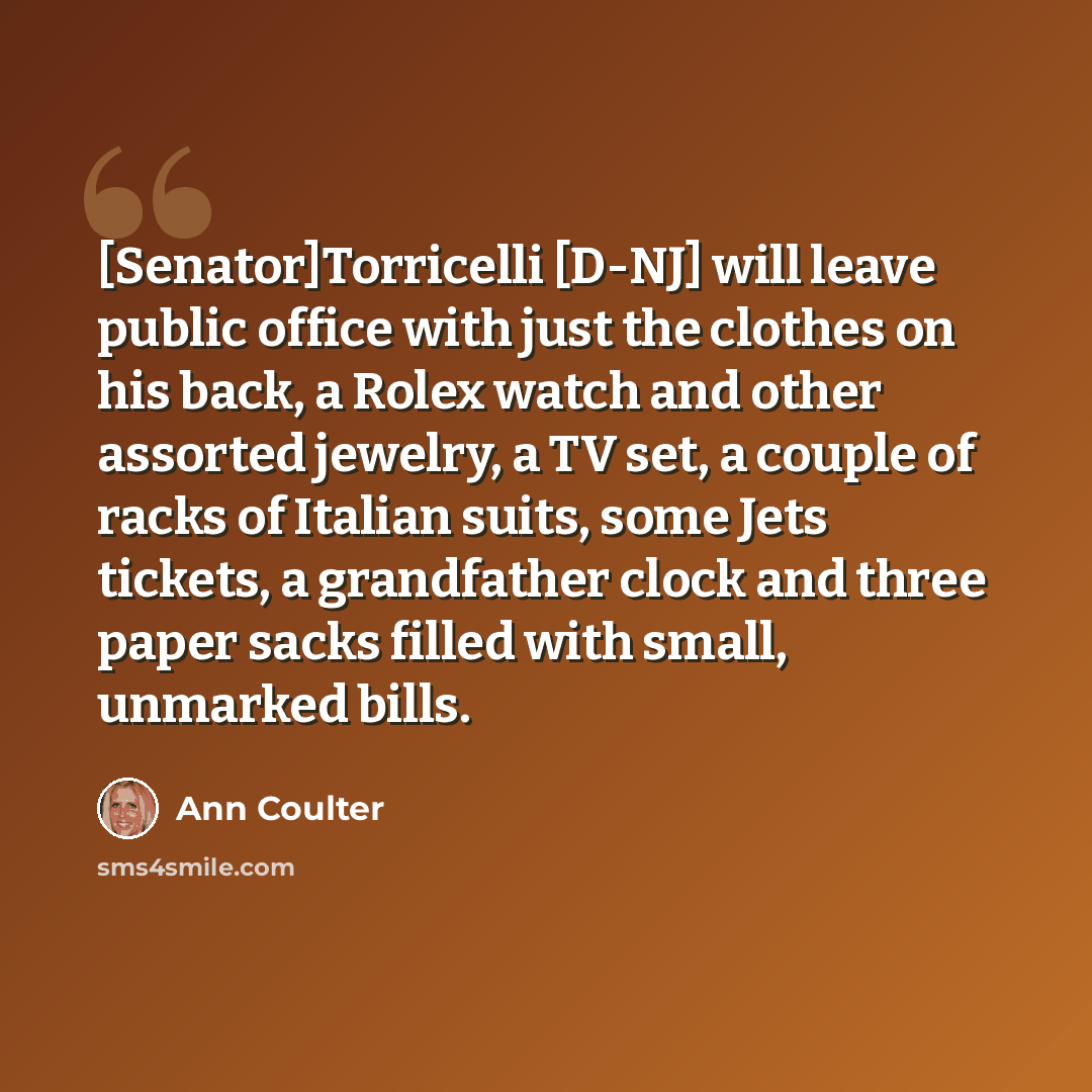“[Senator]Torricelli [D-NJ] will leave public office with just the clothes on his back, a Rolex watch and other assorted jewelry, a TV set, a couple of racks of Italian suits, some Jets tickets, a grandfather clock and three paper sacks filled with small, unmarked bills.” quote by Ann Coulter